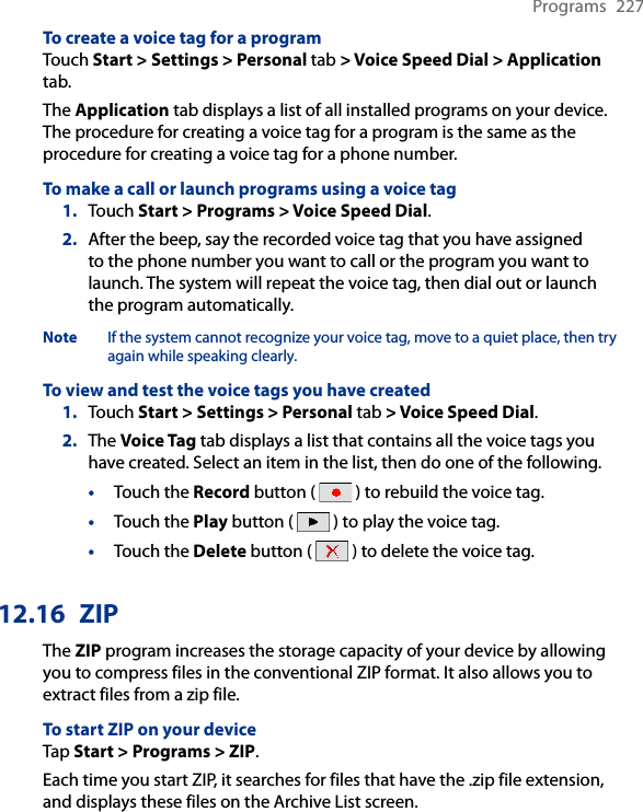 Programs  227To create a voice tag for a programTouch Start &gt; Settings &gt; Personal tab &gt; Voice Speed Dial &gt; Application tab.The Application tab displays a list of all installed programs on your device. The procedure for creating a voice tag for a program is the same as the procedure for creating a voice tag for a phone number.To make a call or launch programs using a voice tag1.  Touch Start &gt; Programs &gt; Voice Speed Dial.2.  After the beep, say the recorded voice tag that you have assigned to the phone number you want to call or the program you want to launch. The system will repeat the voice tag, then dial out or launch the program automatically.Note  If the system cannot recognize your voice tag, move to a quiet place, then try again while speaking clearly.To view and test the voice tags you have created1.  Touch Start &gt; Settings &gt; Personal tab &gt; Voice Speed Dial.2.  The Voice Tag tab displays a list that contains all the voice tags you have created. Select an item in the list, then do one of the following.•  Touch the Record button (   ) to rebuild the voice tag.•  Touch the Play button (   ) to play the voice tag.•  Touch the Delete button (   ) to delete the voice tag.12.16  ZIPThe ZIP program increases the storage capacity of your device by allowing you to compress files in the conventional ZIP format. It also allows you to extract files from a zip file.To start ZIP on your deviceTap Start &gt; Programs &gt; ZIP.Each time you start ZIP, it searches for files that have the .zip file extension, and displays these files on the Archive List screen.