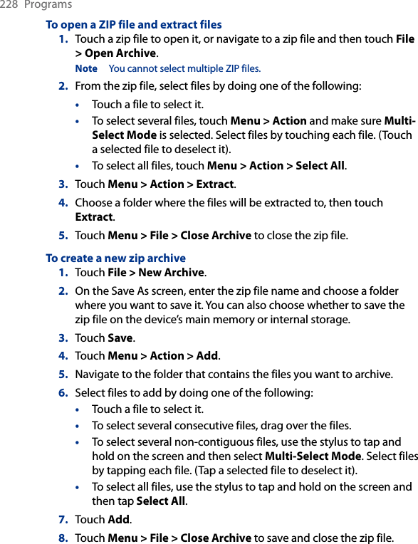 228  ProgramsTo open a ZIP file and extract files1.  Touch a zip file to open it, or navigate to a zip file and then touch File &gt; Open Archive.Note  You cannot select multiple ZIP files.2.  From the zip file, select files by doing one of the following:•  Touch a file to select it.•  To select several files, touch Menu &gt; Action and make sure Multi-Select Mode is selected. Select files by touching each file. (Touch a selected file to deselect it).•  To select all files, touch Menu &gt; Action &gt; Select All.3.  Touch Menu &gt; Action &gt; Extract.4.  Choose a folder where the files will be extracted to, then touch Extract.5.  Touch Menu &gt; File &gt; Close Archive to close the zip file.To create a new zip archive1.  Touch File &gt; New Archive.2.  On the Save As screen, enter the zip file name and choose a folder where you want to save it. You can also choose whether to save the zip file on the device’s main memory or internal storage.3.  Touch Save.4.  Touch Menu &gt; Action &gt; Add.5.  Navigate to the folder that contains the files you want to archive.6.  Select files to add by doing one of the following:•  Touch a file to select it.•  To select several consecutive files, drag over the files.•  To select several non-contiguous files, use the stylus to tap and hold on the screen and then select Multi-Select Mode. Select files by tapping each file. (Tap a selected file to deselect it).•  To select all files, use the stylus to tap and hold on the screen and then tap Select All.7.  Touch Add.8.  Touch Menu &gt; File &gt; Close Archive to save and close the zip file.