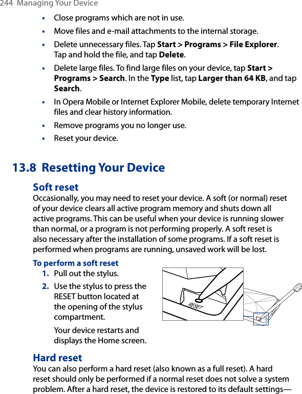 244  Managing Your Device•  Close programs which are not in use.•  Move files and e-mail attachments to the internal storage. •  Delete unnecessary files. Tap Start &gt; Programs &gt; File Explorer.  Tap and hold the file, and tap Delete.•  Delete large files. To find large files on your device, tap Start &gt; Programs &gt; Search. In the Type list, tap Larger than 64 KB, and tap Search.• In Opera Mobile or Internet Explorer Mobile, delete temporary Internet files and clear history information.•  Remove programs you no longer use.•  Reset your device.13.8  Resetting Your DeviceSoft resetOccasionally, you may need to reset your device. A soft (or normal) reset of your device clears all active program memory and shuts down all active programs. This can be useful when your device is running slower than normal, or a program is not performing properly. A soft reset is also necessary after the installation of some programs. If a soft reset is performed when programs are running, unsaved work will be lost.To perform a soft reset1.  Pull out the stylus.2.  Use the stylus to press the RESET button located at the opening of the stylus compartment.Your device restarts and displays the Home screen. Hard resetYou can also perform a hard reset (also known as a full reset). A hard reset should only be performed if a normal reset does not solve a system problem. After a hard reset, the device is restored to its default settings—