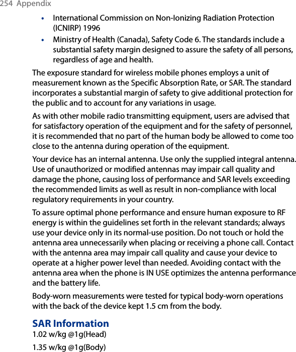 254  Appendix•  International Commission on Non-Ionizing Radiation Protection (ICNIRP) 1996•  Ministry of Health (Canada), Safety Code 6. The standards include a substantial safety margin designed to assure the safety of all persons, regardless of age and health.The exposure standard for wireless mobile phones employs a unit of measurement known as the Specific Absorption Rate, or SAR. The standard incorporates a substantial margin of safety to give additional protection for the public and to account for any variations in usage. As with other mobile radio transmitting equipment, users are advised that for satisfactory operation of the equipment and for the safety of personnel, it is recommended that no part of the human body be allowed to come too close to the antenna during operation of the equipment. Your device has an internal antenna. Use only the supplied integral antenna. Use of unauthorized or modified antennas may impair call quality and damage the phone, causing loss of performance and SAR levels exceeding the recommended limits as well as result in non-compliance with local regulatory requirements in your country. To assure optimal phone performance and ensure human exposure to RF energy is within the guidelines set forth in the relevant standards; always use your device only in its normal-use position. Do not touch or hold the antenna area unnecessarily when placing or receiving a phone call. Contact with the antenna area may impair call quality and cause your device to operate at a higher power level than needed. Avoiding contact with the antenna area when the phone is IN USE optimizes the antenna performance and the battery life.Body-worn measurements were tested for typical body-worn operations with the back of the device kept 1.5 cm from the body.SAR Information1.02 w/kg @1g(Head)1.35 w/kg @1g(Body)
