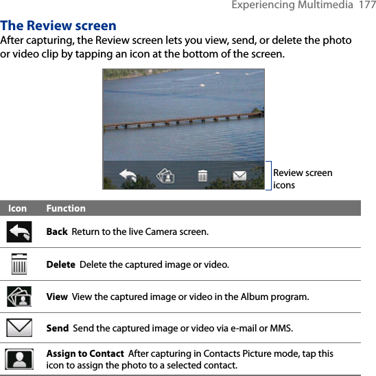 Experiencing Multimedia  177The Review screenAfter capturing, the Review screen lets you view, send, or delete the photo or video clip by tapping an icon at the bottom of the screen.   Review screen iconsIcon FunctionBack  Return to the live Camera screen.Delete  Delete the captured image or video.View  View the captured image or video in the Album program.  Send  Send the captured image or video via e-mail or MMS.Assign to Contact  After capturing in Contacts Picture mode, tap this icon to assign the photo to a selected contact.