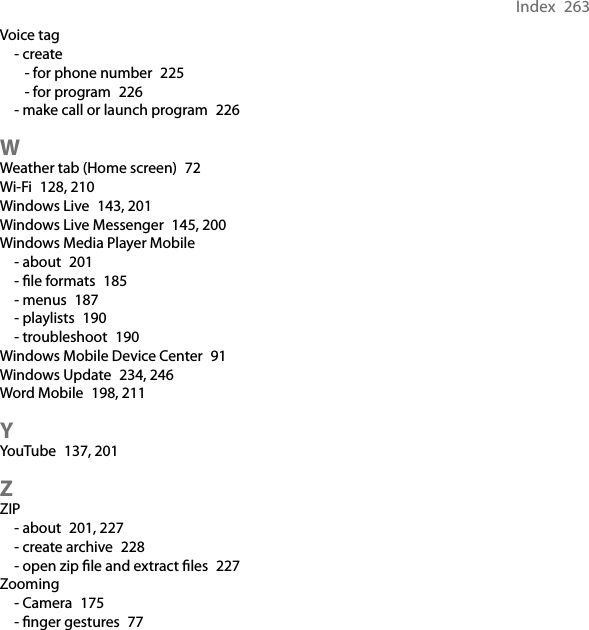 Index  263Voice tag- create- for phone number  225- for program  226- make call or launch program  226WWeather tab (Home screen)  72Wi-Fi  128, 210Windows Live  143, 201Windows Live Messenger  145, 200Windows Media Player Mobile- about  201- ﬁle formats  185- menus  187- playlists  190- troubleshoot  190Windows Mobile Device Center  91Windows Update  234, 246Word Mobile  198, 211YYouTube  137, 201ZZIP- about  201, 227- create archive  228- open zip ﬁle and extract ﬁles  227Zooming- Camera  175- ﬁnger gestures  77