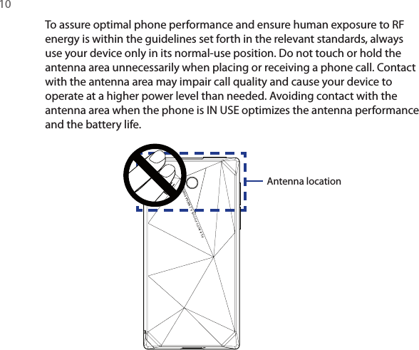 10 To assure optimal phone performance and ensure human exposure to RF energy is within the guidelines set forth in the relevant standards, always use your device only in its normal-use position. Do not touch or hold the antenna area unnecessarily when placing or receiving a phone call. Contact with the antenna area may impair call quality and cause your device to operate at a higher power level than needed. Avoiding contact with the antenna area when the phone is IN USE optimizes the antenna performance and the battery life.Antenna location
