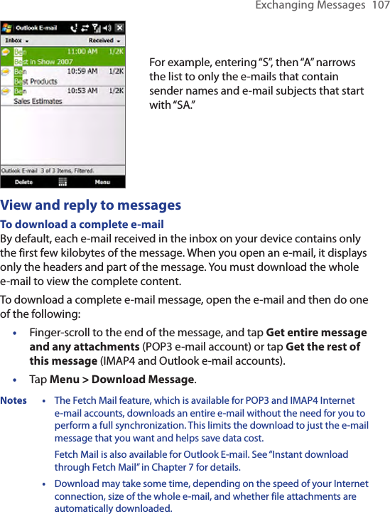 Exchanging Messages  107For example, entering “S”, then “A” narrows the list to only the e-mails that contain sender names and e-mail subjects that start with “SA.”View and reply to messagesTo download a complete e-mailBy default, each e-mail received in the inbox on your device contains only the first few kilobytes of the message. When you open an e-mail, it displays only the headers and part of the message. You must download the whole e-mail to view the complete content.To download a complete e-mail message, open the e-mail and then do one of the following:•  Finger-scroll to the end of the message, and tap Get entire message and any attachments (POP3 e-mail account) or tap Get the rest of this message (IMAP4 and Outlook e-mail accounts).•  Tap Menu &gt; Download Message.Notes •  The Fetch Mail feature, which is available for POP3 and IMAP4 Internet  e-mail accounts, downloads an entire e-mail without the need for you to perform a full synchronization. This limits the download to just the e-mail message that you want and helps save data cost.Fetch Mail is also available for Outlook E-mail. See “Instant download through Fetch Mail” in Chapter 7 for details.   •  Download may take some time, depending on the speed of your Internet connection, size of the whole e-mail, and whether file attachments are automatically downloaded.