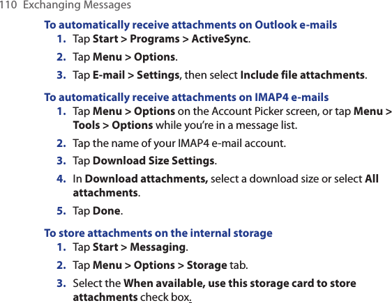 110  Exchanging MessagesTo automatically receive attachments on Outlook e-mails1.  Tap Start &gt; Programs &gt; ActiveSync.2.  Tap Menu &gt; Options.3.  Tap E-mail &gt; Settings, then select Include file attachments.To automatically receive attachments on IMAP4 e-mails1.  Tap Menu &gt; Options on the Account Picker screen, or tap Menu &gt; Tools &gt; Options while you’re in a message list.2.  Tap the name of your IMAP4 e-mail account.3.  Tap Download Size Settings.4.  In Download attachments, select a download size or select All attachments.5.  Tap Done.To store attachments on the internal storage1.  Tap Start &gt; Messaging.2.  Tap Menu &gt; Options &gt; Storage tab.3.  Select the When available, use this storage card to store attachments check box.