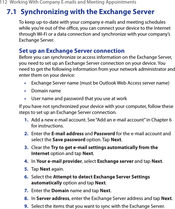 112  Working With Company E-mails and Meeting Appointments7.1  Synchronizing with the Exchange ServerTo keep up-to-date with your company e-mails and meeting schedules while you’re out of the office, you can connect your device to the Internet through Wi-Fi or a data connection and synchronize with your company’s Exchange Server.Set up an Exchange Server connectionBefore you can synchronize or access information on the Exchange Server, you need to set up an Exchange Server connection on your device. You need to get the following information from your network administrator and enter them on your device:•  Exchange Server name (must be Outlook Web Access server name)•  Domain name•  User name and password that you use at workIf you have not synchronized your device with your computer, follow these steps to set up an Exchange Server connection.1. Add a new e-mail account. See “Add an e-mail account” in Chapter 6 for instructions.2.  Enter the E-mail address and Password for the e-mail account and select the Save password option. Tap Next.3.  Clear the Try to get e-mail settings automatically from the Internet option and tap Next.4.  In Your e-mail provider, select Exchange server and tap Next.5.  Tap Next again.6.  Select the Attempt to detect Exchange Server Settings automatically option and tap Next.7.  Enter the Domain name and tap Next.8.  In Server address, enter the Exchange Server address and tap Next.9.  Select the items that you want to sync with the Exchange Server.