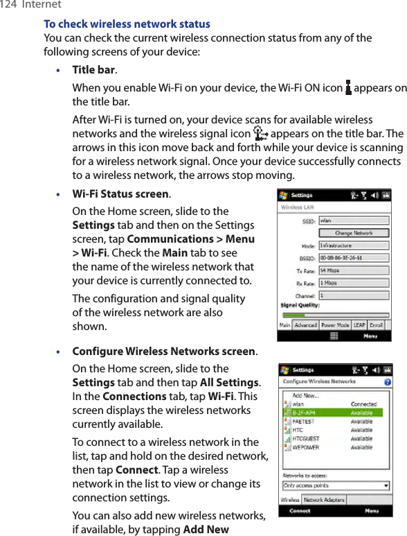 124  InternetTo check wireless network statusYou can check the current wireless connection status from any of the following screens of your device:• Title bar.When you enable Wi-Fi on your device, the Wi-Fi ON icon   appears on the title bar.After Wi-Fi is turned on, your device scans for available wireless networks and the wireless signal icon   appears on the title bar. The arrows in this icon move back and forth while your device is scanning for a wireless network signal. Once your device successfully connects to a wireless network, the arrows stop moving.• Wi-Fi Status screen.On the Home screen, slide to the Settings tab and then on the Settings screen, tap Communications &gt; Menu &gt; Wi-Fi. Check the Main tab to see the name of the wireless network that your device is currently connected to.The configuration and signal quality of the wireless network are also shown.• Configure Wireless Networks screen.On the Home screen, slide to the Settings tab and then tap All Settings. In the Connections tab, tap Wi-Fi. This screen displays the wireless networks currently available.To connect to a wireless network in the list, tap and hold on the desired network, then tap Connect. Tap a wireless network in the list to view or change its connection settings.You can also add new wireless networks, if available, by tapping Add New    