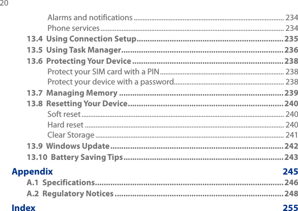 20 Alarms and notifications ...................................................................................... 234Phone services ......................................................................................................... 23413.4  Using Connection Setup ...................................................................23513.5  Using Task Manager .......................................................................... 23613.6  Protecting Your Device ..................................................................... 238Protect your SIM card with a PIN ....................................................................... 238Protect your device with a password............................................................... 23813.7  Managing Memory ...........................................................................23913.8  Resetting Your Device ....................................................................... 240Soft reset .................................................................................................................... 240Hard reset .................................................................................................................. 240Clear Storage ............................................................................................................ 24113.9  Windows Update ............................................................................... 24213.10  Battery Saving Tips .........................................................................243Appendix      245A.1  Specifications ...................................................................................... 246A.2  Regulatory Notices .............................................................................248Index      255