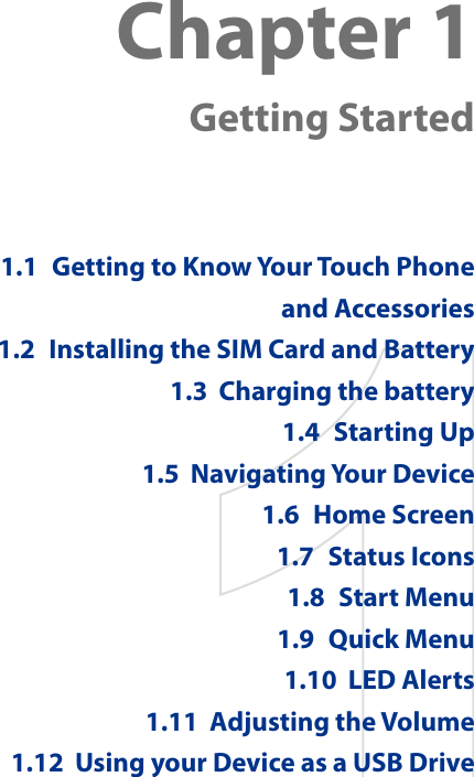 Chapter 1  Getting Started1.1  Getting to Know Your Touch Phone and Accessories1.2  Installing the SIM Card and Battery1.3  Charging the battery1.4  Starting Up1.5  Navigating Your Device1.6  Home Screen1.7  Status Icons1.8  Start Menu1.9  Quick Menu1.10  LED Alerts1.11  Adjusting the Volume1.12  Using your Device as a USB Drive