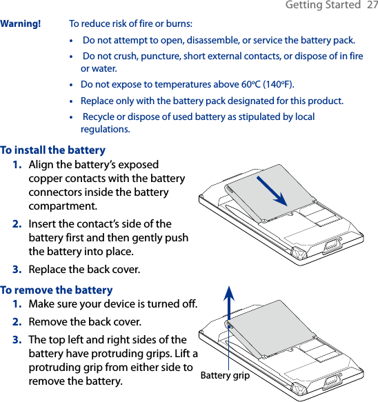 Getting Started  27Warning!  To reduce risk of fire or burns:•   Do not attempt to open, disassemble, or service the battery pack.•   Do not crush, puncture, short external contacts, or dispose of in fire or water.•  Do not expose to temperatures above 60oC (140oF).•  Replace only with the battery pack designated for this product.•   Recycle or dispose of used battery as stipulated by local regulations.To install the batteryAlign the battery’s exposed copper contacts with the battery connectors inside the battery compartment.Insert the contact’s side of the battery first and then gently push the battery into place.Replace the back cover.1.2.3.To remove the batteryMake sure your device is turned off.Remove the back cover.The top left and right sides of the battery have protruding grips. Lift a protruding grip from either side to remove the battery.1.2.3.Battery grip