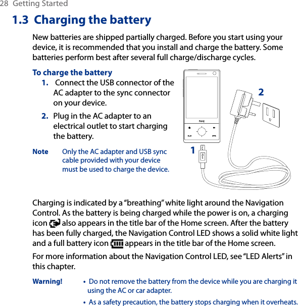 28  Getting Started1.3  Charging the batteryNew batteries are shipped partially charged. Before you start using your device, it is recommended that you install and charge the battery. Some batteries perform best after several full charge/discharge cycles.To charge the battery Connect the USB connector of the AC adapter to the sync connector on your device.Plug in the AC adapter to an electrical outlet to start charging the battery.Note  Only the AC adapter and USB sync cable provided with your device must be used to charge the device.1.2.12Charging is indicated by a “breathing” white light around the Navigation Control. As the battery is being charged while the power is on, a charging icon   also appears in the title bar of the Home screen. After the battery has been fully charged, the Navigation Control LED shows a solid white light and a full battery icon   appears in the title bar of the Home screen.For more information about the Navigation Control LED, see “LED Alerts” in this chapter.Warning!  •  Do not remove the battery from the device while you are charging it using the AC or car adapter.•  As a safety precaution, the battery stops charging when it overheats. 