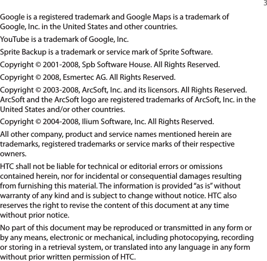   3Google is a registered trademark and Google Maps is a trademark of Google, Inc. in the United States and other countries.YouTube is a trademark of Google, Inc.Sprite Backup is a trademark or service mark of Sprite Software.Copyright © 2001-2008, Spb Software House. All Rights Reserved.Copyright © 2008, Esmertec AG. All Rights Reserved.Copyright © 2003-2008, ArcSoft, Inc. and its licensors. All Rights Reserved. ArcSoft and the ArcSoft logo are registered trademarks of ArcSoft, Inc. in the United States and/or other countries.Copyright © 2004-2008, Ilium Software, Inc. All Rights Reserved.All other company, product and service names mentioned herein are trademarks, registered trademarks or service marks of their respective owners.HTC shall not be liable for technical or editorial errors or omissions contained herein, nor for incidental or consequential damages resulting from furnishing this material. The information is provided “as is” without warranty of any kind and is subject to change without notice. HTC also reserves the right to revise the content of this document at any time without prior notice.No part of this document may be reproduced or transmitted in any form or by any means, electronic or mechanical, including photocopying, recording or storing in a retrieval system, or translated into any language in any form without prior written permission of HTC.
