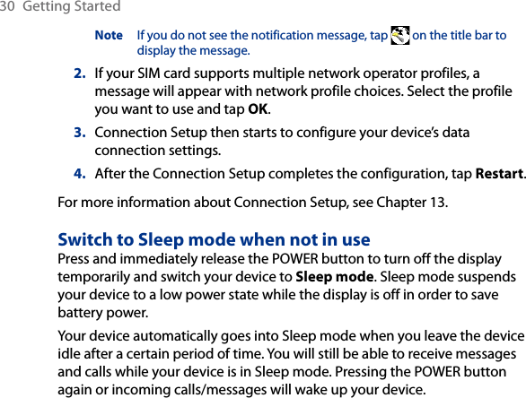 30  Getting StartedNote  If you do not see the notification message, tap   on the title bar to display the message.2.  If your SIM card supports multiple network operator profiles, a message will appear with network profile choices. Select the profile you want to use and tap OK.3.  Connection Setup then starts to configure your device’s data connection settings.4.  After the Connection Setup completes the configuration, tap Restart.For more information about Connection Setup, see Chapter 13.Switch to Sleep mode when not in usePress and immediately release the POWER button to turn off the display temporarily and switch your device to Sleep mode. Sleep mode suspends your device to a low power state while the display is off in order to save battery power.Your device automatically goes into Sleep mode when you leave the device idle after a certain period of time. You will still be able to receive messages and calls while your device is in Sleep mode. Pressing the POWER button again or incoming calls/messages will wake up your device.