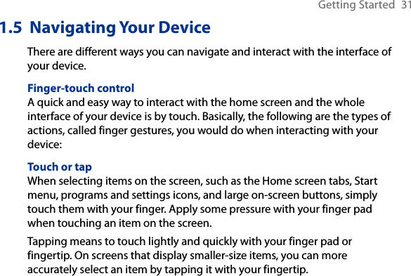 Getting Started  311.5  Navigating Your DeviceThere are different ways you can navigate and interact with the interface of your device.Finger-touch controlA quick and easy way to interact with the home screen and the whole interface of your device is by touch. Basically, the following are the types of actions, called finger gestures, you would do when interacting with your device:Touch or tapWhen selecting items on the screen, such as the Home screen tabs, Start menu, programs and settings icons, and large on-screen buttons, simply touch them with your finger. Apply some pressure with your finger pad when touching an item on the screen.Tapping means to touch lightly and quickly with your finger pad or fingertip. On screens that display smaller-size items, you can more accurately select an item by tapping it with your fingertip.
