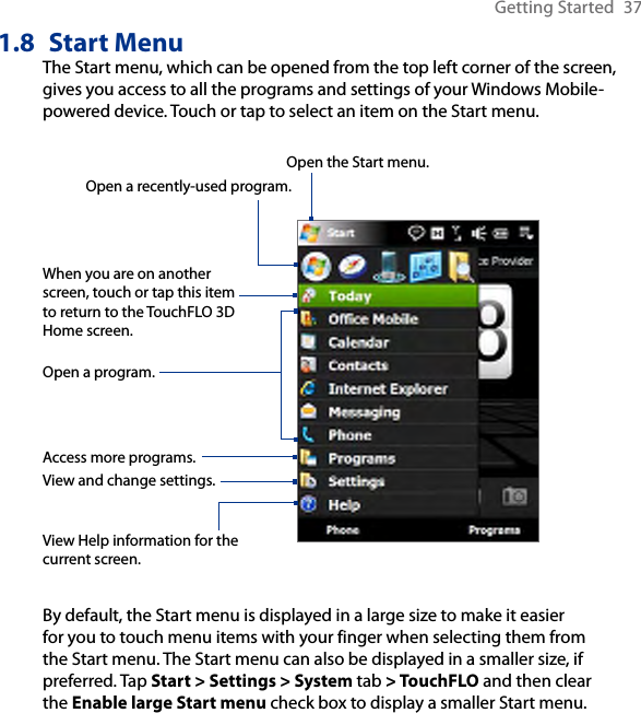 Getting Started  371.8  Start MenuThe Start menu, which can be opened from the top left corner of the screen, gives you access to all the programs and settings of your Windows Mobile-powered device. Touch or tap to select an item on the Start menu.View Help information for the current screen.View and change settings.Access more programs.Open a recently-used program.Open a program.When you are on another screen, touch or tap this item to return to the TouchFLO 3D Home screen.Open the Start menu.By default, the Start menu is displayed in a large size to make it easier for you to touch menu items with your finger when selecting them from the Start menu. The Start menu can also be displayed in a smaller size, if preferred. Tap Start &gt; Settings &gt; System tab &gt; TouchFLO and then clear the Enable large Start menu check box to display a smaller Start menu.