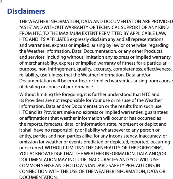 4 DisclaimersTHE WEATHER INFORMATION, DATA AND DOCUMENTATION ARE PROVIDED “AS IS” AND WITHOUT WARRANTY OR TECHNICAL SUPPORT OF ANY KIND FROM HTC. TO THE MAXIMUM EXTENT PERMITTED BY APPLICABLE LAW, HTC AND ITS AFFILIATES expressly disclaim any and all representations and warranties, express or implied, arising by law or otherwise, regarding the Weather Information, Data, Documentation, or any other Products and services, including without limitation any express or implied warranty of merchantability, express or implied warranty of fitness for a particular purpose, non-infringement, quality, accuracy, completeness, effectiveness, reliability, usefulness, that the Weather Information, Data and/or Documentation will be error-free, or implied warranties arising from course of dealing or course of performance.Without limiting the foregoing, it is further understood that HTC and its Providers are not responsible for Your use or misuse of the Weather Information, Data and/or Documentation or the results from such use. HTC and its Providers make no express or implied warranties, guarantees or affirmations that weather information will occur or has occurred as the reports, forecasts, data, or information state, represent or depict and it shall have no responsibility or liability whatsoever to any person or entity, parties and non-parties alike, for any inconsistency, inaccuracy, or omission for weather or events predicted or depicted, reported, occurring or occurred. WITHOUT LIMITING THE GENERALITY OF THE FOREGOING, YOU ACKNOWLEDGE THAT THE WEATHER INFORMATION, DATA AND/OR DOCUMENTATION MAY INCLUDE INACCURACIES AND YOU WILL USE COMMON SENSE AND FOLLOW STANDARD SAFETY PRECAUTIONS IN CONNECTION WITH THE USE OF THE WEATHER INFORMATION, DATA OR DOCUMENTATION. 