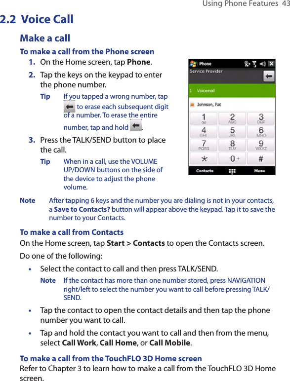 Using Phone Features  432.2  Voice CallMake a callTo make a call from the Phone screen1.  On the Home screen, tap Phone.2.  Tap the keys on the keypad to enter the phone number.Tip  If you tapped a wrong number, tap  to erase each subsequent digit of a number. To erase the entire number, tap and hold  .3.  Press the TALK/SEND button to place the call.Tip  When in a call, use the VOLUME UP/DOWN buttons on the side of the device to adjust the phone volume.Note  After tapping 6 keys and the number you are dialing is not in your contacts, a Save to Contacts? button will appear above the keypad. Tap it to save the number to your Contacts. To make a call from ContactsOn the Home screen, tap Start &gt; Contacts to open the Contacts screen. Do one of the following:•  Select the contact to call and then press TALK/SEND.Note  If the contact has more than one number stored, press NAVIGATION right/left to select the number you want to call before pressing TALK/SEND. •   Tap the contact to open the contact details and then tap the phone number you want to call.•  Tap and hold the contact you want to call and then from the menu, select Call Work, Call Home, or Call Mobile. To make a call from the TouchFLO 3D Home screenRefer to Chapter 3 to learn how to make a call from the TouchFLO 3D Home screen. 
