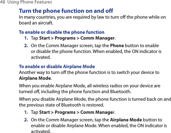 48  Using Phone FeaturesTurn the phone function on and offIn many countries, you are required by law to turn off the phone while on board an aircraft.To enable or disable the phone function1.  Tap Start &gt; Programs &gt; Comm Manager.2.  On the Comm Manager screen, tap the Phone button to enable or disable the phone function. When enabled, the ON indicator is activated.To enable or disable Airplane ModeAnother way to turn off the phone function is to switch your device to Airplane Mode.When you enable Airplane Mode, all wireless radios on your device are turned off, including the phone function and Bluetooth.When you disable Airplane Mode, the phone function is turned back on and the previous state of Bluetooth is restored.1. Tap Start &gt; Programs &gt; Comm Manager.2.  On the Comm Manager screen, tap the Airplane Mode button to enable or disable Airplane Mode. When enabled, the ON indicator is activated.