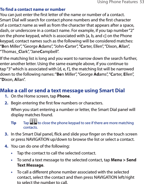 Using Phone Features  53To find a contact name or numberYou can just enter the first letter of the name or number of a contact. Smart Dial will search for contact phone numbers and the first character of a contact name as well as from the character that appears after a space, dash, or underscore in a contact name. For example, if you tap number “2” on the phone keypad, which is associated with [a, b, and c] on the Phone keypad, contact names such as the following will be considered matches: “Ben Miller”, “George Adams”, “John-Carter”, “Carter, Ellen”, “Dixon, Allan”, “Thomas_Clark”, “JaneCampbell”.If the matching list is long and you want to narrow down the search further, enter another letter. Using the same example above, if you continue to tap “3” which is associated with [d, e, f], the matching list will be narrowed down to the following names: “Ben Miller”, “George Adams”, “Carter, Ellen”, “Dixon, Allan”.Make a call or send a text message using Smart Dial1.  On the Home screen, tap Phone.2.  Begin entering the first few numbers or characters.When you start entering a number or letter, the Smart Dial panel will display matches found.Tip  Tap   to close the phone keypad to see if there are more matching contacts. 3.  In the Smart Dial panel, flick and slide your finger on the touch screen or press NAVIGATION up/down to browse the list or select a contact.4.  You can do one of the following:•  Tap the contact to call the selected contact. •  To send a text message to the selected contact, tap Menu &gt; Send Text Message.•  To call a different phone number associated with the selected contact, select the contact and then press NAVIGATION left/right to select the number to call. 