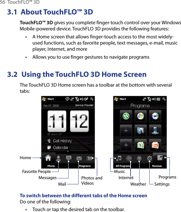56  TouchFLO™ 3D3.1  About TouchFLO™ 3DTouchFLO™ 3D gives you complete finger-touch control over your Windows Mobile-powered device. TouchFLO 3D provides the following features:A Home screen that allows finger-touch access to the most widely-used functions, such as favorite people, text messages, e-mail, music player, Internet, and moreAllows you to use finger gestures to navigate programs3.2  Using the TouchFLO 3D Home ScreenThe TouchFLO 3D Home screen has a toolbar at the bottom with several tabs:HomeFavorite PeopleMessagesMailPhotos and VideosMusicInternetSettingsProgramsWeatherTo switch between the different tabs of the Home screenDo one of the following:Touch or tap the desired tab on the toolbar.•••