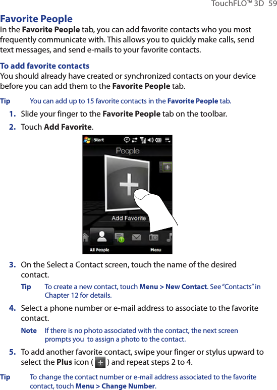TouchFLO™ 3D  59Favorite PeopleIn the Favorite People tab, you can add favorite contacts who you most frequently communicate with. This allows you to quickly make calls, send text messages, and send e-mails to your favorite contacts.To add favorite contactsYou should already have created or synchronized contacts on your device before you can add them to the Favorite People tab.Tip  You can add up to 15 favorite contacts in the Favorite People tab.1.  Slide your finger to the Favorite People tab on the toolbar.2.  Touch Add Favorite.3.  On the Select a Contact screen, touch the name of the desired contact.Tip  To create a new contact, touch Menu &gt; New Contact. See “Contacts” in Chapter 12 for details.4.  Select a phone number or e-mail address to associate to the favorite contact.Note  If there is no photo associated with the contact, the next screen prompts you  to assign a photo to the contact.5.  To add another favorite contact, swipe your finger or stylus upward to select the Plus icon (   ) and repeat steps 2 to 4.Tip  To change the contact number or e-mail address associated to the favorite contact, touch Menu &gt; Change Number.