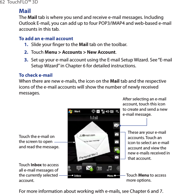 62  TouchFLO™ 3DMailThe Mail tab is where you send and receive e-mail messages. Including Outlook E-mail, you can add up to four POP3/IMAP4 and web-based e-mail accounts in this tab.To add an e-mail account1.  Slide your finger to the Mail tab on the toolbar.2. Touch Menu &gt; Accounts &gt; New Account.3.  Set up your e-mail account using the E-mail Setup Wizard. See “E-mail Setup Wizard” in Chapter 6 for detailed instructions.To check e-mailWhen there are new e-mails, the icon on the Mail tab and the respective icons of the e-mail accounts will show the number of newly received messages.Touch the e-mail on the screen to open and read the message. Touch Inbox to access all e-mail messages of the currently selected account.After selecting an e-mail account, touch this icon to create and send a new e-mail message.These are your e-mail accounts. Touch an icon to select an e-mail account and view the new e-mails received in that account.Touch Menu to access more options.For more information about working with e-mails, see Chapter 6 and 7.