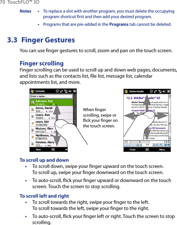 70  TouchFLO™ 3DNotes • To replace a slot with another program, you must delete the occupying program shortcut first and then add your desired program.  • Programs that are pre-added in the Programs tab cannot be deleted.3.3  Finger GesturesYou can use finger gestures to scroll, zoom and pan on the touch screen.Finger scrollingFinger scrolling can be used to scroll up and down web pages, documents, and lists such as the contacts list, file list, message list, calendar appointments list, and more.When finger scrolling, swipe or flick your finger on the touch screen.To scroll up and downTo scroll down, swipe your finger upward on the touch screen.  To scroll up, swipe your finger downward on the touch screen.To auto-scroll, flick your finger upward or downward on the touch screen. Touch the screen to stop scrolling.To scroll left and rightTo scroll towards the right, swipe your finger to the left.  To scroll towards the left, swipe your finger to the right.To auto-scroll, flick your finger left or right. Touch the screen to stop scrolling.••••