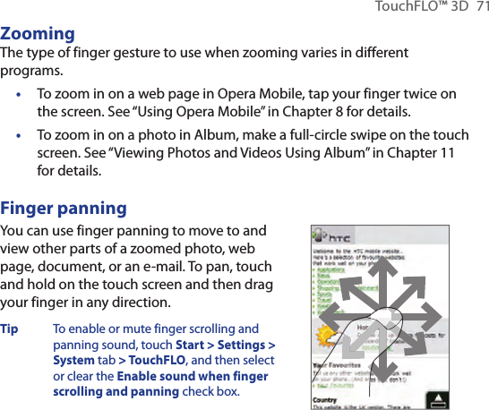 TouchFLO™ 3D 71ZoomingThe type of finger gesture to use when zooming varies in different programs.To zoom in on a web page in Opera Mobile, tap your finger twice on the screen. See “Using Opera Mobile” in Chapter 8 for details.To zoom in on a photo in Album, make a full-circle swipe on the touch screen. See “Viewing Photos and Videos Using Album” in Chapter 11 for details.Finger panningYou can use finger panning to move to and view other parts of a zoomed photo, web page, document, or an e-mail. To pan, touch and hold on the touch screen and then drag your finger in any direction.Tip  To enable or mute finger scrolling and panning sound, touch Start &gt; Settings &gt; System tab &gt; TouchFLO, and then select or clear the Enable sound when finger scrolling and panning check box.       ••