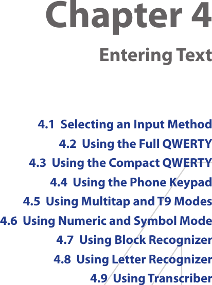 Chapter 4   Entering Text4.1  Selecting an Input Method4.2  Using the Full QWERTY4.3  Using the Compact QWERTY4.4  Using the Phone Keypad4.5  Using Multitap and T9 Modes4.6  Using Numeric and Symbol Mode4.7  Using Block Recognizer4.8  Using Letter Recognizer4.9  Using Transcriber