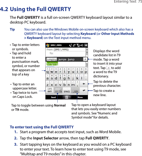 Entering Text  754.2 Using the Full QWERTYThe Full QWERTY is a full on-screen QWERTY keyboard layout similar to a desktop PC keyboard. Tip  You can also use the Windows Mobile on-screen keyboard which also has a QWERTY keyboard layout by selecting Keyboard (or Other Input Methods &gt; Keyboard) on the Text input method menu. • Tap to enter letters or symbols.• Tap and hold to enter a punctuation mark, symbol, or number that appears on top of a key• Tap to enter an uppercase letter.• Tap twice to turn on Caps Lock.Tap to toggle between using Normal or T9 mode. Tap to open a keyboard layout that lets you easily enter numbers and symbols. See “Numeric and Symbol mode” for details. Tap to create a new line.Tap to delete the previous character. Displays the word candidate list in T9 mode. Tap a word to insert it into your text. Tap   to add a word to the T9 dictionary.To enter text using the Full QWERTY1.  Start a program that accepts text input, such as Word Mobile.2.  Tap the Input Selector arrow, then tap Full QWERTY.3.  Start tapping keys on the keyboard as you would on a PC keyboard to enter your text. To learn how to enter text using T9 mode, see “Multitap and T9 modes” in this chapter. 