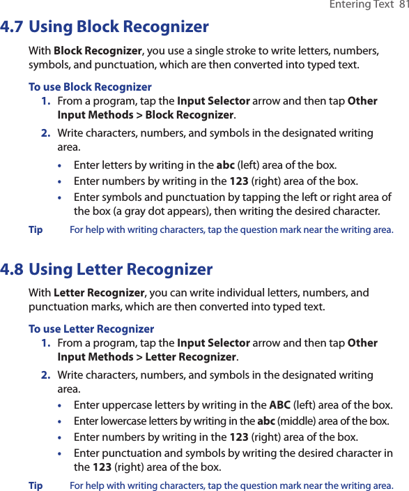 Entering Text  814.7 Using Block RecognizerWith Block Recognizer, you use a single stroke to write letters, numbers, symbols, and punctuation, which are then converted into typed text.To use Block Recognizer1.  From a program, tap the Input Selector arrow and then tap Other Input Methods &gt; Block Recognizer.2.  Write characters, numbers, and symbols in the designated writing area.•  Enter letters by writing in the abc (left) area of the box.•  Enter numbers by writing in the 123 (right) area of the box.•  Enter symbols and punctuation by tapping the left or right area of the box (a gray dot appears), then writing the desired character.Tip  For help with writing characters, tap the question mark near the writing area.4.8 Using Letter RecognizerWith Letter Recognizer, you can write individual letters, numbers, and punctuation marks, which are then converted into typed text.To use Letter Recognizer1.  From a program, tap the Input Selector arrow and then tap Other Input Methods &gt; Letter Recognizer.2.  Write characters, numbers, and symbols in the designated writing area.•  Enter uppercase letters by writing in the ABC (left) area of the box.•  Enter lowercase letters by writing in the abc (middle) area of the box.•  Enter numbers by writing in the 123 (right) area of the box.•  Enter punctuation and symbols by writing the desired character in the 123 (right) area of the box.Tip  For help with writing characters, tap the question mark near the writing area.
