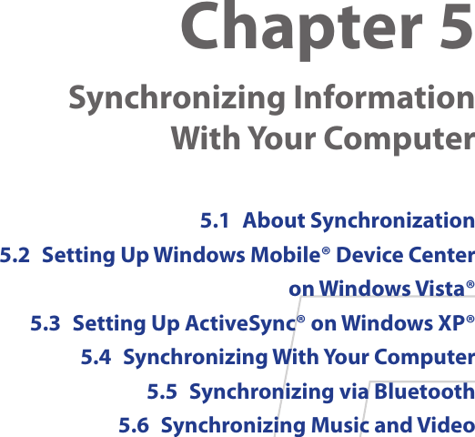 Chapter 5  Synchronizing Information  With Your Computer 5.1  About Synchronization5.2  Setting Up Windows Mobile® Device Center on Windows Vista®5.3  Setting Up ActiveSync® on Windows XP®5.4  Synchronizing With Your Computer5.5  Synchronizing via Bluetooth5.6  Synchronizing Music and Video