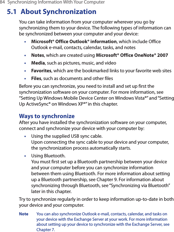 84  Synchronizing Information With Your Computer5.1  About SynchronizationYou can take information from your computer wherever you go by synchronizing them to your device. The following types of information can be synchronized between your computer and your device:•  Microsoft® Office Outlook® information, which include Office Outlook e-mail, contacts, calendar, tasks, and notes•  Notes, which are created using Microsoft® Office OneNote® 2007•  Media, such as pictures, music, and video•  Favorites, which are the bookmarked links to your favorite web sites•  Files, such as documents and other filesBefore you can synchronize, you need to install and set up first the synchronization software on your computer. For more information, see “Setting Up Windows Mobile Device Center on Windows Vista®” and “Setting Up ActiveSync® on Windows XP®” in this chapter.Ways to synchronizeAfter you have installed the synchronization software on your computer, connect and synchronize your device with your computer by:•  Using the supplied USB sync cable.  Upon connecting the sync cable to your device and your computer, the synchronization process automatically starts.•  Using Bluetooth.  You must first set up a Bluetooth partnership between your device and your computer before you can synchronize information between them using Bluetooth. For more information about setting up a Bluetooth partnership, see Chapter 9. For information about synchronizing through Bluetooth, see “Synchronizing via Bluetooth” later in this chapter.Try to synchronize regularly in order to keep information up-to-date in both your device and your computer.Note  You can also synchronize Outlook e-mail, contacts, calendar, and tasks on your device with the Exchange Server at your work. For more information about setting up your device to synchronize with the Exchange Server, see Chapter 7.
