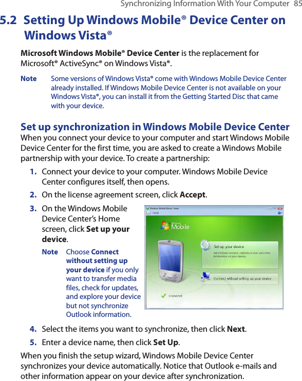 Synchronizing Information With Your Computer  855.2  Setting Up Windows Mobile® Device Center on Windows Vista®Microsoft Windows Mobile® Device Center is the replacement for Microsoft® ActiveSync® on Windows Vista®. Note  Some versions of Windows Vista® come with Windows Mobile Device Center already installed. If Windows Mobile Device Center is not available on your Windows Vista®, you can install it from the Getting Started Disc that came with your device.Set up synchronization in Windows Mobile Device CenterWhen you connect your device to your computer and start Windows Mobile Device Center for the first time, you are asked to create a Windows Mobile partnership with your device. To create a partnership:1.  Connect your device to your computer. Windows Mobile Device Center configures itself, then opens.2.  On the license agreement screen, click Accept.3.  On the Windows Mobile Device Center’s Home screen, click Set up your device.Note  Choose Connect without setting up your device if you only want to transfer media files, check for updates, and explore your device but not synchronize Outlook information.4.  Select the items you want to synchronize, then click Next.5.  Enter a device name, then click Set Up.When you finish the setup wizard, Windows Mobile Device Center synchronizes your device automatically. Notice that Outlook e-mails and other information appear on your device after synchronization.