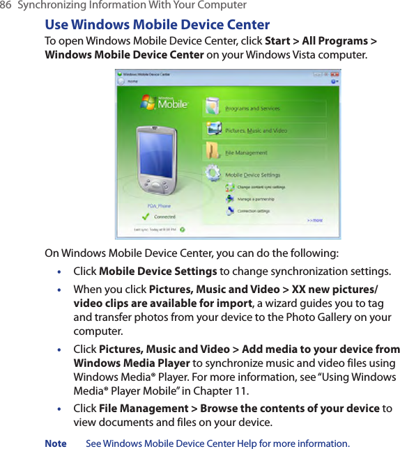 86  Synchronizing Information With Your ComputerUse Windows Mobile Device CenterTo open Windows Mobile Device Center, click Start &gt; All Programs &gt; Windows Mobile Device Center on your Windows Vista computer.On Windows Mobile Device Center, you can do the following:•  Click Mobile Device Settings to change synchronization settings.•  When you click Pictures, Music and Video &gt; XX new pictures/video clips are available for import, a wizard guides you to tag and transfer photos from your device to the Photo Gallery on your computer.•  Click Pictures, Music and Video &gt; Add media to your device from Windows Media Player to synchronize music and video files using Windows Media® Player. For more information, see “Using Windows Media® Player Mobile” in Chapter 11.•  Click File Management &gt; Browse the contents of your device to view documents and files on your device.Note  See Windows Mobile Device Center Help for more information.