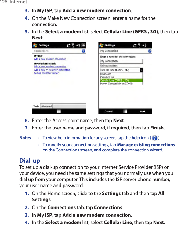 126  Internet3.  In My ISP, tap Add a new modem connection.4.  On the Make New Connection screen, enter a name for the connection.5.  In the Select a modem list, select Cellular Line (GPRS , 3G), then tap Next. 6.  Enter the Access point name, then tap Next.7.  Enter the user name and password, if required, then tap Finish.Notes •  To view help information for any screen, tap the help icon (   ).  •  To modify your connection settings, tap Manage existing connections on the Connections screen, and complete the connection wizard.Dial-upTo set up a dial-up connection to your Internet Service Provider (ISP) on your device, you need the same settings that you normally use when you dial up from your computer. This includes the ISP server phone number, your user name and password.1.  On the Home screen, slide to the Settings tab and then tap All Settings.2.  On the Connections tab, tap Connections.3.  In My ISP, tap Add a new modem connection.4.  In the Select a modem list, select Cellular Line, then tap Next.