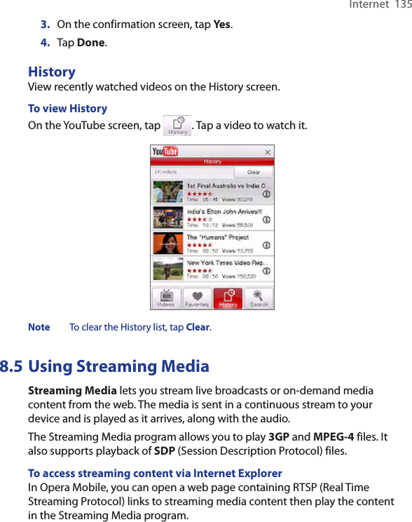 Internet  1353.  On the confirmation screen, tap Yes.4.  Tap Done. HistoryView recently watched videos on the History screen. To view HistoryOn the YouTube screen, tap  . Tap a video to watch it.Note  To clear the History list, tap Clear.8.5 Using Streaming MediaStreaming Media lets you stream live broadcasts or on-demand media content from the web. The media is sent in a continuous stream to your device and is played as it arrives, along with the audio.The Streaming Media program allows you to play 3GP and MPEG-4 files. It also supports playback of SDP (Session Description Protocol) files. To access streaming content via Internet ExplorerIn Opera Mobile, you can open a web page containing RTSP (Real Time Streaming Protocol) links to streaming media content then play the content in the Streaming Media program.