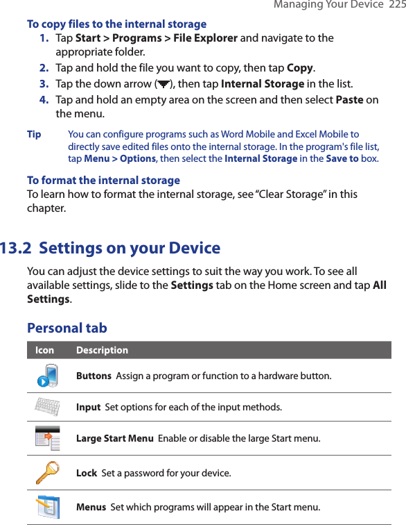 Managing Your Device  225To copy files to the internal storage1.  Tap Start &gt; Programs &gt; File Explorer and navigate to the appropriate folder.2.  Tap and hold the file you want to copy, then tap Copy.3.  Tap the down arrow ( ), then tap Internal Storage in the list.4.  Tap and hold an empty area on the screen and then select Paste on the menu.Tip  You can configure programs such as Word Mobile and Excel Mobile to directly save edited files onto the internal storage. In the program&apos;s file list, tap Menu &gt; Options, then select the Internal Storage in the Save to box.To format the internal storageTo learn how to format the internal storage, see “Clear Storage” in this chapter. 13.2  Settings on your DeviceYou can adjust the device settings to suit the way you work. To see all available settings, slide to the Settings tab on the Home screen and tap All Settings.Personal tabIcon DescriptionButtons  Assign a program or function to a hardware button.Input  Set options for each of the input methods.Large Start Menu  Enable or disable the large Start menu.Lock  Set a password for your device.Menus  Set which programs will appear in the Start menu.