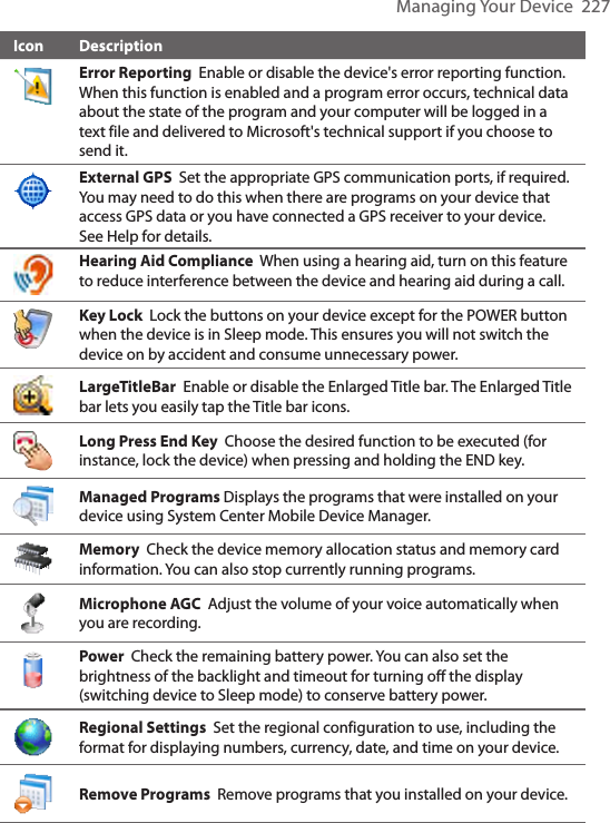 Managing Your Device  227Icon DescriptionError Reporting  Enable or disable the device&apos;s error reporting function. When this function is enabled and a program error occurs, technical data about the state of the program and your computer will be logged in a text file and delivered to Microsoft&apos;s technical support if you choose to send it.External GPS  Set the appropriate GPS communication ports, if required. You may need to do this when there are programs on your device that access GPS data or you have connected a GPS receiver to your device. See Help for details. Hearing Aid Compliance  When using a hearing aid, turn on this feature to reduce interference between the device and hearing aid during a call. Key Lock  Lock the buttons on your device except for the POWER button when the device is in Sleep mode. This ensures you will not switch the device on by accident and consume unnecessary power.LargeTitleBar  Enable or disable the Enlarged Title bar. The Enlarged Title bar lets you easily tap the Title bar icons. Long Press End Key  Choose the desired function to be executed (for instance, lock the device) when pressing and holding the END key.Managed Programs Displays the programs that were installed on your device using System Center Mobile Device Manager.  Memory  Check the device memory allocation status and memory card information. You can also stop currently running programs.Microphone AGC  Adjust the volume of your voice automatically when you are recording.Power  Check the remaining battery power. You can also set the brightness of the backlight and timeout for turning off the display (switching device to Sleep mode) to conserve battery power.Regional Settings  Set the regional configuration to use, including the format for displaying numbers, currency, date, and time on your device.Remove Programs  Remove programs that you installed on your device.