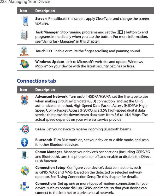 228  Managing Your DeviceIcon DescriptionScreen  Re-calibrate the screen, apply ClearType, and change the screen text size.Task Manager  Stop running programs and set the (   ) button to end programs immediately when you tap the button. For more information, see &quot;Using Task Manager&quot; in this chapter.TouchFLO  Enable or mute the finger scrolling and panning sound. Windows Update  Link to Microsoft&apos;s web site and update Windows Mobile® on your device with the latest security patches or fixes.Connections tabIcon DescriptionAdvanced Network  Turn on/off HSDPA/HSUPA, set the line type to use when making circuit switch data (CSD) connection, and set the GPRS authentication method. High Speed Data Packet Access (HSDPA)/ High-Speed Uplink Packet Access (HSUPA), is a 3.5G high-speed digital data service that provides downstream data rates from 3.6 to 14.4 Mbps. The actual speed depends on your wireless service provider. Beam  Set your device to receive incoming Bluetooth beams.Bluetooth  Turn Bluetooth on, set your device to visible mode, and scan for other Bluetooth devices.Comm Manager  Manage your device’s connections (including GPRS/3G and Bluetooth), turn the phone on or off, and enable or disable the Direct Push function.Connection Setup  Configure your device’s data connections, such as GPRS, WAP, and MMS, based on the detected or selected network operator. See “Using Connection Setup” in this chapter for details.Connections  Set up one or more types of modem connections for your device, such as phone dial-up, GPRS, and more, so that your device can connect to the Internet or a private local network.