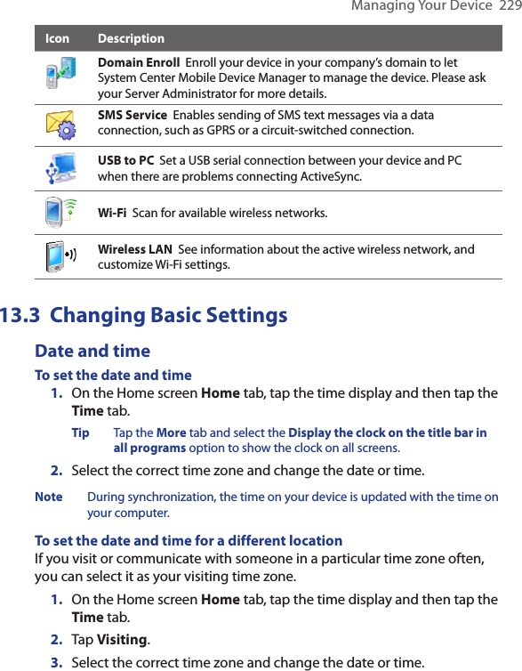 Managing Your Device  229Icon DescriptionDomain Enroll  Enroll your device in your company’s domain to let System Center Mobile Device Manager to manage the device. Please ask your Server Administrator for more details. SMS Service  Enables sending of SMS text messages via a data connection, such as GPRS or a circuit-switched connection.USB to PC  Set a USB serial connection between your device and PC when there are problems connecting ActiveSync.Wi-Fi  Scan for available wireless networks.Wireless LAN  See information about the active wireless network, and customize Wi-Fi settings.13.3  Changing Basic SettingsDate and timeTo set the date and time1.  On the Home screen Home tab, tap the time display and then tap the Time tab.Tip  Tap the More tab and select the Display the clock on the title bar in all programs option to show the clock on all screens. 2.  Select the correct time zone and change the date or time.Note  During synchronization, the time on your device is updated with the time on your computer.To set the date and time for a different locationIf you visit or communicate with someone in a particular time zone often, you can select it as your visiting time zone.1.  On the Home screen Home tab, tap the time display and then tap the Time tab. 2.  Tap Visiting.3.  Select the correct time zone and change the date or time.