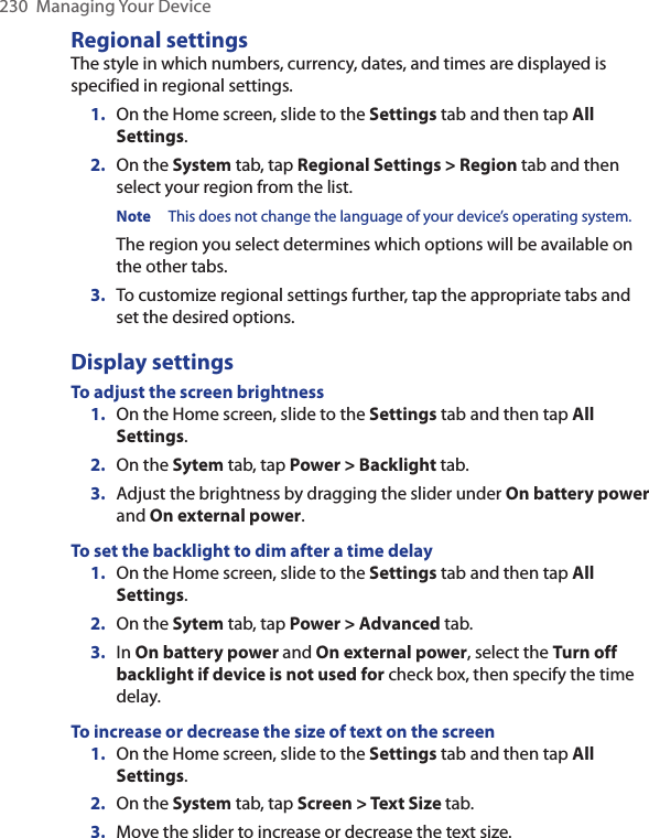 230  Managing Your DeviceRegional settingsThe style in which numbers, currency, dates, and times are displayed is specified in regional settings.1.  On the Home screen, slide to the Settings tab and then tap All Settings.2.  On the System tab, tap Regional Settings &gt; Region tab and then select your region from the list.Note This does not change the language of your device’s operating system.The region you select determines which options will be available on the other tabs.3.  To customize regional settings further, tap the appropriate tabs and set the desired options.Display settingsTo adjust the screen brightness1.  On the Home screen, slide to the Settings tab and then tap All Settings.2.  On the Sytem tab, tap Power &gt; Backlight tab.3.  Adjust the brightness by dragging the slider under On battery power and On external power. To set the backlight to dim after a time delay1.  On the Home screen, slide to the Settings tab and then tap All Settings.2.  On the Sytem tab, tap Power &gt; Advanced tab.3.  In On battery power and On external power, select the Turn off backlight if device is not used for check box, then specify the time delay.To increase or decrease the size of text on the screen1.  On the Home screen, slide to the Settings tab and then tap All Settings.2.  On the System tab, tap Screen &gt; Text Size tab.3.  Move the slider to increase or decrease the text size.