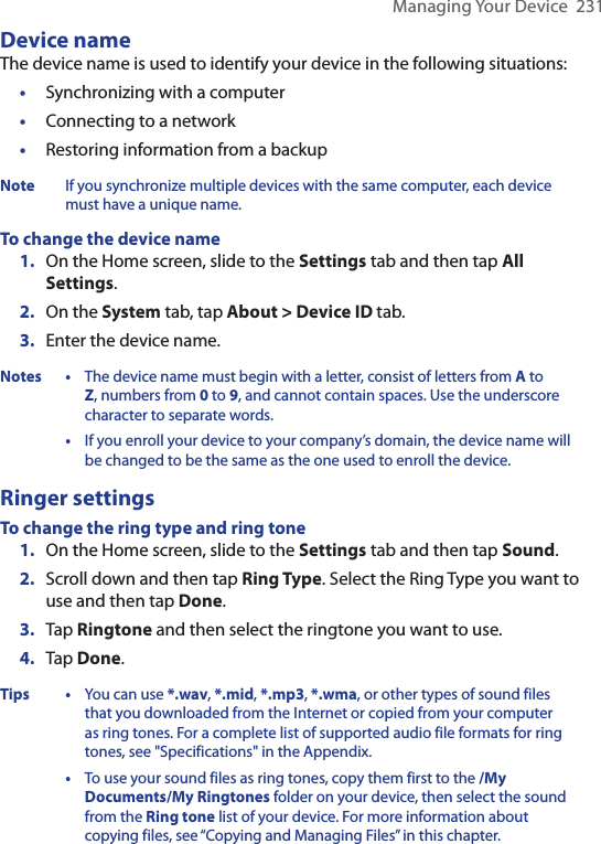 Managing Your Device  231Device nameThe device name is used to identify your device in the following situations:•  Synchronizing with a computer•  Connecting to a network•  Restoring information from a backupNote If you synchronize multiple devices with the same computer, each device must have a unique name.To change the device name1.  On the Home screen, slide to the Settings tab and then tap All Settings.2.  On the System tab, tap About &gt; Device ID tab.3.  Enter the device name.Notes  • The device name must begin with a letter, consist of letters from A to Z, numbers from 0 to 9, and cannot contain spaces. Use the underscore character to separate words.  •  If you enroll your device to your company’s domain, the device name will be changed to be the same as the one used to enroll the device.Ringer settingsTo change the ring type and ring tone 1.  On the Home screen, slide to the Settings tab and then tap Sound.2.  Scroll down and then tap Ring Type. Select the Ring Type you want to use and then tap Done.3.  Tap Ringtone and then select the ringtone you want to use.4.  Tap Done. Tips  • You can use *.wav, *.mid, *.mp3, *.wma, or other types of sound files that you downloaded from the Internet or copied from your computer as ring tones. For a complete list of supported audio file formats for ring tones, see &quot;Specifications&quot; in the Appendix.  •  To use your sound files as ring tones, copy them first to the /My Documents/My Ringtones folder on your device, then select the sound from the Ring tone list of your device. For more information about copying files, see “Copying and Managing Files” in this chapter.