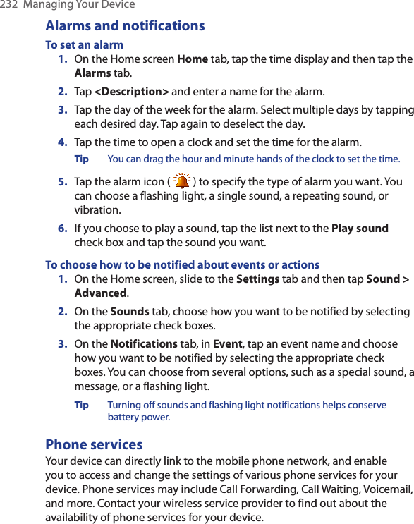 232  Managing Your DeviceAlarms and notificationsTo set an alarm1.  On the Home screen Home tab, tap the time display and then tap the Alarms tab.2.  Tap &lt;Description&gt; and enter a name for the alarm.3.  Tap the day of the week for the alarm. Select multiple days by tapping each desired day. Tap again to deselect the day.4.  Tap the time to open a clock and set the time for the alarm.Tip  You can drag the hour and minute hands of the clock to set the time.5.  Tap the alarm icon (   ) to specify the type of alarm you want. You can choose a flashing light, a single sound, a repeating sound, or vibration.6.  If you choose to play a sound, tap the list next to the Play sound check box and tap the sound you want.To choose how to be notified about events or actions1.  On the Home screen, slide to the Settings tab and then tap Sound &gt; Advanced.2.  On the Sounds tab, choose how you want to be notified by selecting the appropriate check boxes.3.  On the Notifications tab, in Event, tap an event name and choose how you want to be notified by selecting the appropriate check boxes. You can choose from several options, such as a special sound, a message, or a flashing light.Tip Turning off sounds and flashing light notifications helps conserve battery power.Phone servicesYour device can directly link to the mobile phone network, and enable you to access and change the settings of various phone services for your device. Phone services may include Call Forwarding, Call Waiting, Voicemail, and more. Contact your wireless service provider to find out about the availability of phone services for your device.