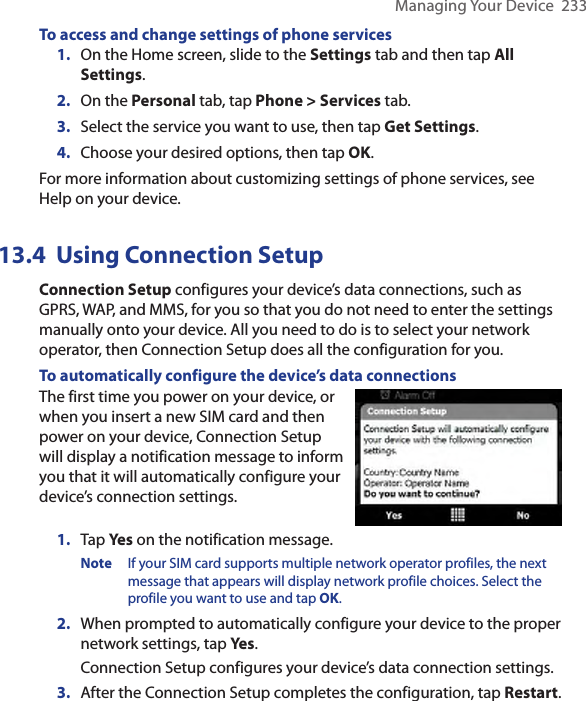 Managing Your Device  233To access and change settings of phone services1.  On the Home screen, slide to the Settings tab and then tap All Settings.2.  On the Personal tab, tap Phone &gt; Services tab.3.  Select the service you want to use, then tap Get Settings.4.  Choose your desired options, then tap OK.For more information about customizing settings of phone services, see Help on your device.13.4  Using Connection SetupConnection Setup configures your device’s data connections, such as GPRS, WAP, and MMS, for you so that you do not need to enter the settings manually onto your device. All you need to do is to select your network operator, then Connection Setup does all the configuration for you.To automatically configure the device’s data connectionsThe first time you power on your device, or when you insert a new SIM card and then power on your device, Connection Setup will display a notification message to inform you that it will automatically configure your device’s connection settings.1.  Tap Yes on the notification message.Note  If your SIM card supports multiple network operator profiles, the next message that appears will display network profile choices. Select the profile you want to use and tap OK.2.  When prompted to automatically configure your device to the proper network settings, tap Yes.Connection Setup configures your device’s data connection settings.3.  After the Connection Setup completes the configuration, tap Restart.