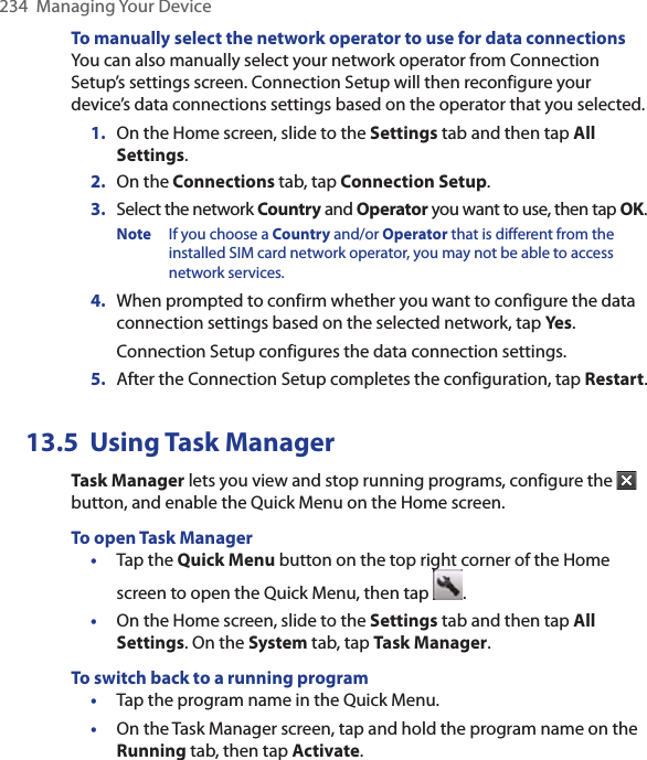 234  Managing Your DeviceTo manually select the network operator to use for data connectionsYou can also manually select your network operator from Connection Setup’s settings screen. Connection Setup will then reconfigure your device’s data connections settings based on the operator that you selected.1.  On the Home screen, slide to the Settings tab and then tap All Settings.2.  On the Connections tab, tap Connection Setup.3.  Select the network Country and Operator you want to use, then tap OK.Note  If you choose a Country and/or Operator that is different from the installed SIM card network operator, you may not be able to access network services.4.  When prompted to confirm whether you want to configure the data connection settings based on the selected network, tap Yes. Connection Setup configures the data connection settings.5.  After the Connection Setup completes the configuration, tap Restart.13.5  Using Task ManagerTask Manager lets you view and stop running programs, configure the   button, and enable the Quick Menu on the Home screen.To open Task Manager•  Tap the Quick Menu button on the top right corner of the Home screen to open the Quick Menu, then tap  .•  On the Home screen, slide to the Settings tab and then tap All Settings. On the System tab, tap Task Manager. To switch back to a running program•  Tap the program name in the Quick Menu.•  On the Task Manager screen, tap and hold the program name on the Running tab, then tap Activate.