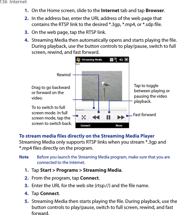 136  Internet1.  On the Home screen, slide to the Internet tab and tap Browser.2.  In the address bar, enter the URL address of the web page that contains the RTSP link to the desired *.3gp, *.mp4, or *.sdp file.3.  On the web page, tap the RTSP link.4.  Streaming Media then automatically opens and starts playing the file. During playback, use the button controls to play/pause, switch to full screen, rewind, and fast forward.To to switch to full screen mode. In full screen mode, tap the screen to switch back. Tap to toggle between playing or pausing the video playback. Fast forward Drag to go backward or forward on the video. RewindTo stream media files directly on the Streaming Media PlayerStreaming Media only supports RTSP links when you stream *.3gp and *.mp4 files directly on the program.Note  Before you launch the Streaming Media program, make sure that you are connected to the Internet.1.  Tap Start &gt; Programs &gt; Streaming Media.2.  From the program, tap Connect.3.  Enter the URL for the web site (rtsp://) and the file name.4. Tap Connect.5.  Streaming Media then starts playing the file. During playback, use the button controls to play/pause, switch to full screen, rewind, and fast forward.