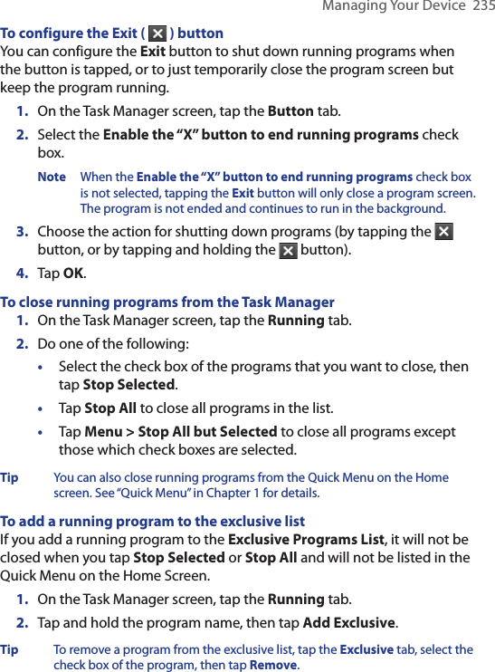 Managing Your Device  235To configure the Exit (   ) buttonYou can configure the Exit button to shut down running programs when the button is tapped, or to just temporarily close the program screen but keep the program running.1.  On the Task Manager screen, tap the Button tab.2.  Select the Enable the “X” button to end running programs check box.Note When the Enable the “X” button to end running programs check box is not selected, tapping the Exit button will only close a program screen. The program is not ended and continues to run in the background.3.  Choose the action for shutting down programs (by tapping the   button, or by tapping and holding the   button).4.  Tap OK.To close running programs from the Task Manager1.  On the Task Manager screen, tap the Running tab.2.   Do one of the following:•  Select the check box of the programs that you want to close, then tap Stop Selected.•   Tap Stop All to close all programs in the list.•  Tap Menu &gt; Stop All but Selected to close all programs except those which check boxes are selected.Tip  You can also close running programs from the Quick Menu on the Home screen. See “Quick Menu” in Chapter 1 for details.To add a running program to the exclusive listIf you add a running program to the Exclusive Programs List, it will not be closed when you tap Stop Selected or Stop All and will not be listed in the Quick Menu on the Home Screen.1.  On the Task Manager screen, tap the Running tab.2. Tap and hold the program name, then tap Add Exclusive.Tip  To remove a program from the exclusive list, tap the Exclusive tab, select the check box of the program, then tap Remove.