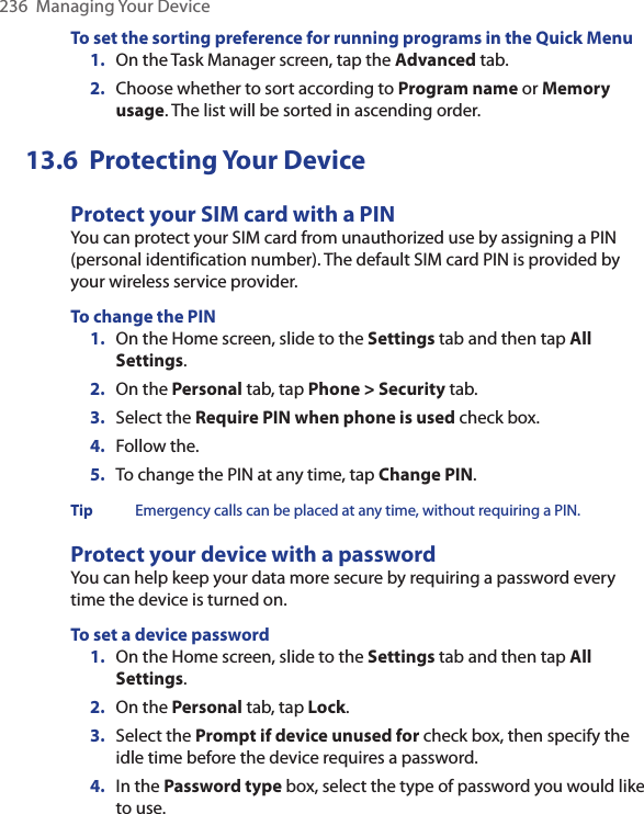 236  Managing Your DeviceTo set the sorting preference for running programs in the Quick Menu1.  On the Task Manager screen, tap the Advanced tab.2.  Choose whether to sort according to Program name or Memory usage. The list will be sorted in ascending order. 13.6  Protecting Your DeviceProtect your SIM card with a PINYou can protect your SIM card from unauthorized use by assigning a PIN (personal identification number). The default SIM card PIN is provided by your wireless service provider.To change the PIN1.  On the Home screen, slide to the Settings tab and then tap All Settings.2.  On the Personal tab, tap Phone &gt; Security tab.3.  Select the Require PIN when phone is used check box. 4.  Follow the. 5.  To change the PIN at any time, tap Change PIN.Tip Emergency calls can be placed at any time, without requiring a PIN.Protect your device with a passwordYou can help keep your data more secure by requiring a password every time the device is turned on.To set a device password1.  On the Home screen, slide to the Settings tab and then tap All Settings.2.  On the Personal tab, tap Lock.3.  Select the Prompt if device unused for check box, then specify the idle time before the device requires a password.4.  In the Password type box, select the type of password you would like to use.