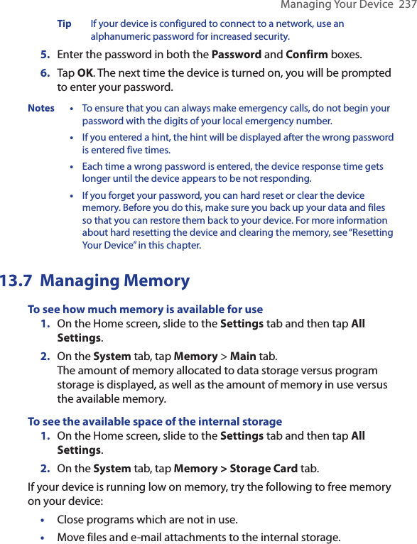 Managing Your Device  237Tip  If your device is configured to connect to a network, use an alphanumeric password for increased security.5.  Enter the password in both the Password and Confirm boxes.6.  Tap OK. The next time the device is turned on, you will be prompted to enter your password.Notes •  To ensure that you can always make emergency calls, do not begin your password with the digits of your local emergency number.  •  If you entered a hint, the hint will be displayed after the wrong password is entered five times.  •  Each time a wrong password is entered, the device response time gets longer until the device appears to be not responding.  •  If you forget your password, you can hard reset or clear the device memory. Before you do this, make sure you back up your data and files so that you can restore them back to your device. For more information about hard resetting the device and clearing the memory, see “Resetting Your Device” in this chapter.13.7  Managing MemoryTo see how much memory is available for use1.  On the Home screen, slide to the Settings tab and then tap All Settings. 2.  On the System tab, tap Memory &gt; Main tab.  The amount of memory allocated to data storage versus program storage is displayed, as well as the amount of memory in use versus the available memory.To see the available space of the internal storage 1.  On the Home screen, slide to the Settings tab and then tap All Settings. 2.  On the System tab, tap Memory &gt; Storage Card tab.If your device is running low on memory, try the following to free memory on your device:•  Close programs which are not in use.•  Move files and e-mail attachments to the internal storage. 